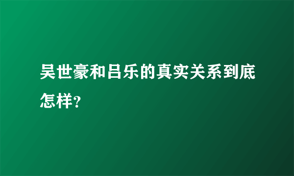 吴世豪和吕乐的真实关系到底怎样？