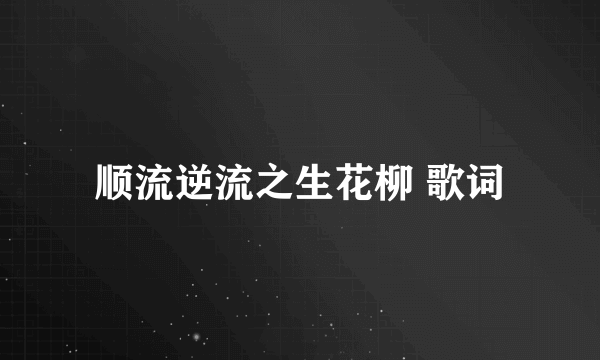 顺流逆流之生花柳 歌词