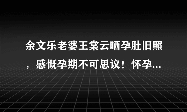 余文乐老婆王棠云晒孕肚旧照，感慨孕期不可思议！怀孕前后的生活有何不同？