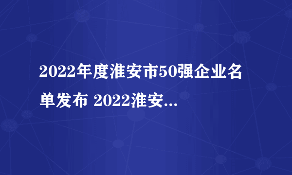 2022年度淮安市50强企业名单发布 2022淮安市企业排名榜一览