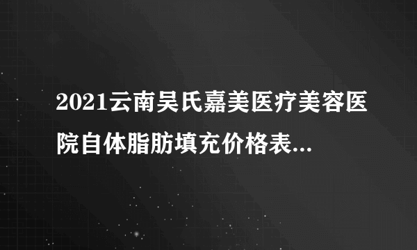 2021云南吴氏嘉美医疗美容医院自体脂肪填充价格表(价目表)怎么样?