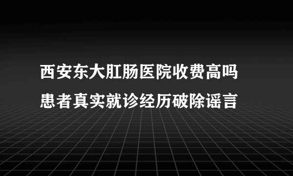 西安东大肛肠医院收费高吗 患者真实就诊经历破除谣言