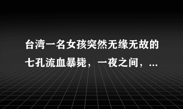 台湾一名女孩突然无缘无故的七孔流血暴毙，一夜之间，就奔赴黄泉。经过初步验尸断定为因砒霜中毒而死亡。