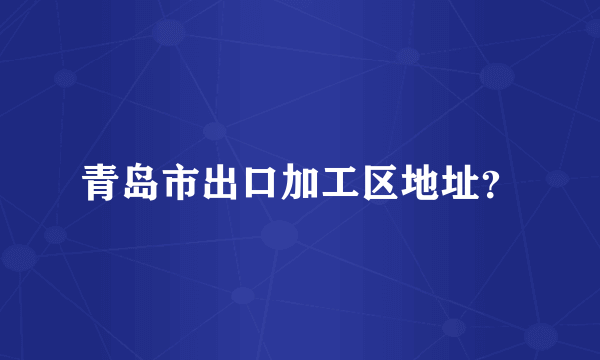 青岛市出口加工区地址？