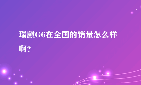 瑞麒G6在全国的销量怎么样啊？