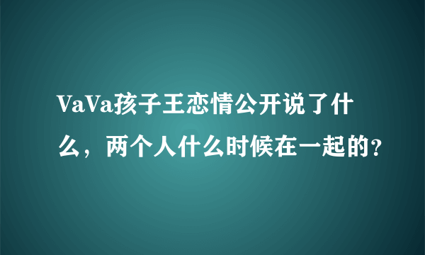 VaVa孩子王恋情公开说了什么，两个人什么时候在一起的？