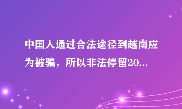 中国人通过合法途径到越南应为被骗，所以非法停留20天。怎么回国，会有什么惩罚