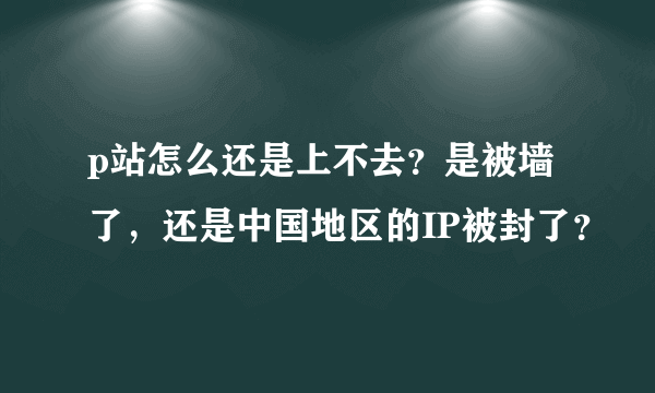 p站怎么还是上不去？是被墙了，还是中国地区的IP被封了？