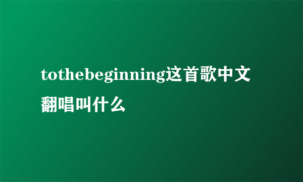 tothebeginning这首歌中文翻唱叫什么