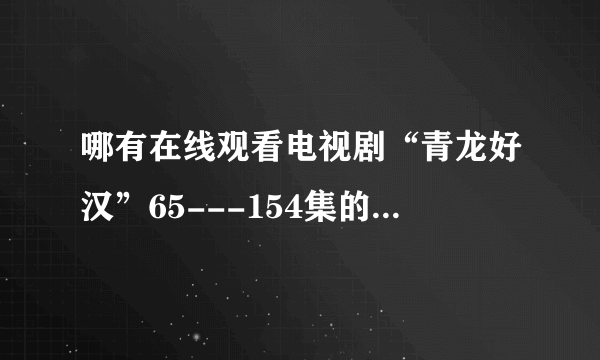 哪有在线观看电视剧“青龙好汉”65---154集的视频地址？土豆的打不开。