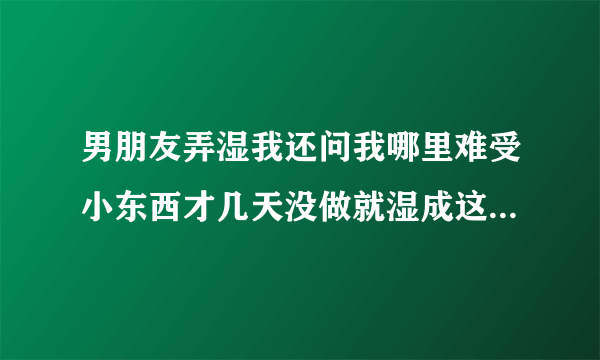 男朋友弄湿我还问我哪里难受小东西才几天没做就湿成这样深夜好文