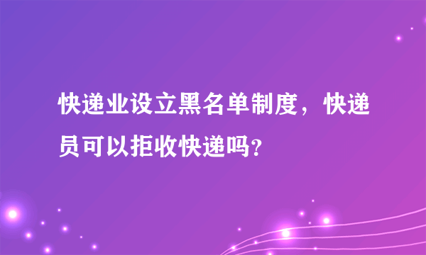 快递业设立黑名单制度，快递员可以拒收快递吗？