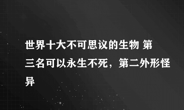 世界十大不可思议的生物 第三名可以永生不死，第二外形怪异