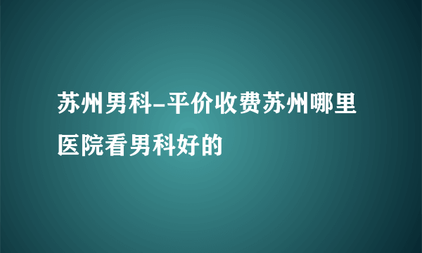 苏州男科-平价收费苏州哪里医院看男科好的