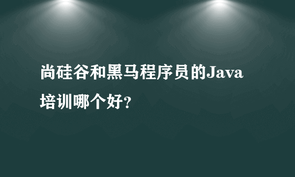 尚硅谷和黑马程序员的Java培训哪个好？