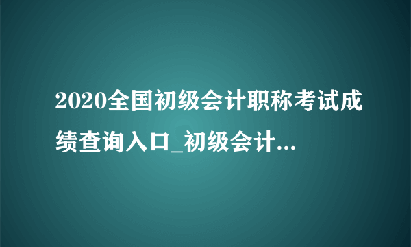 2020全国初级会计职称考试成绩查询入口_初级会计成绩查询网址