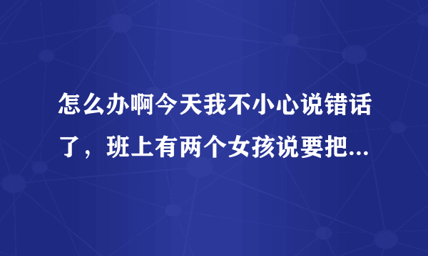 怎么办啊今天我不小心说错话了，班上有两个女孩说要把我打一顿，没开玩笑！是真的要打我！我该怎么办？