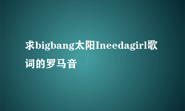 求bigbang太阳Ineedagirl歌词的罗马音