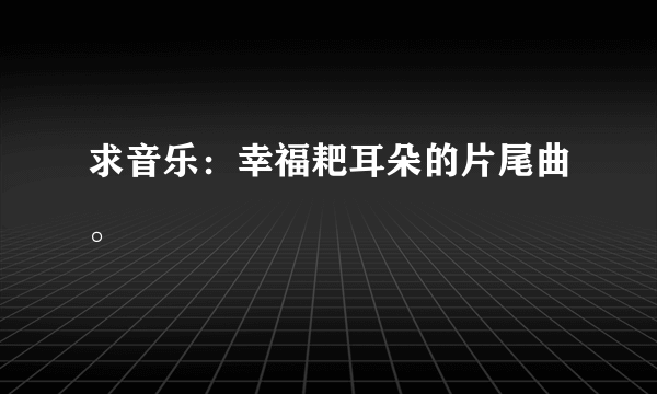 求音乐：幸福耙耳朵的片尾曲。