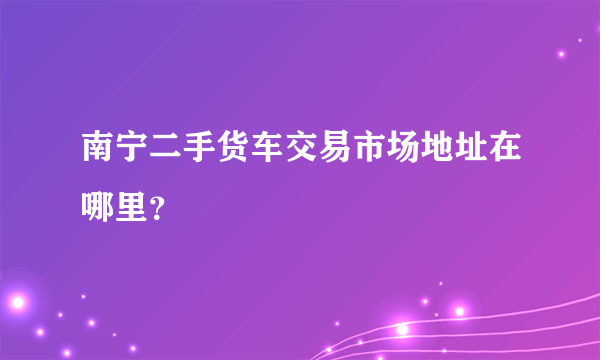 南宁二手货车交易市场地址在哪里？