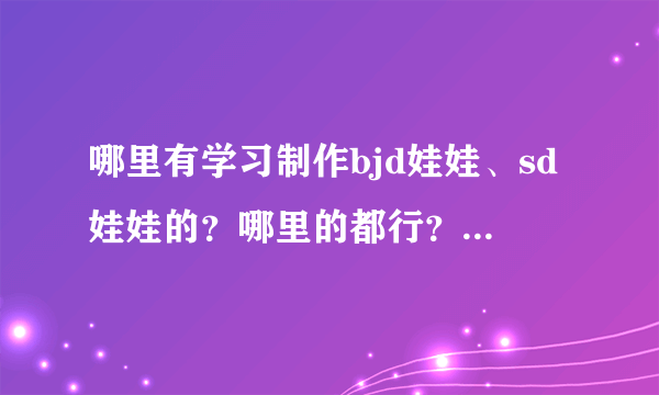 哪里有学习制作bjd娃娃、sd娃娃的？哪里的都行？真心求学习……