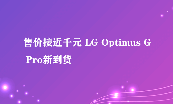 售价接近千元 LG Optimus G Pro新到货