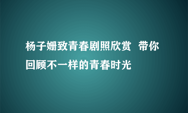 杨子姗致青春剧照欣赏  带你回顾不一样的青春时光