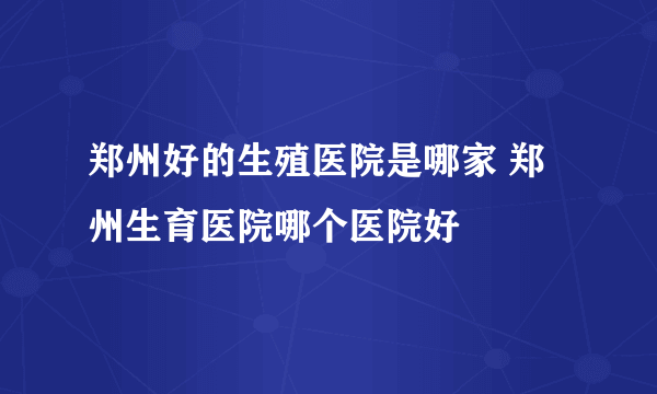 郑州好的生殖医院是哪家 郑州生育医院哪个医院好