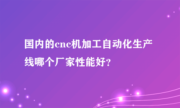 国内的cnc机加工自动化生产线哪个厂家性能好？