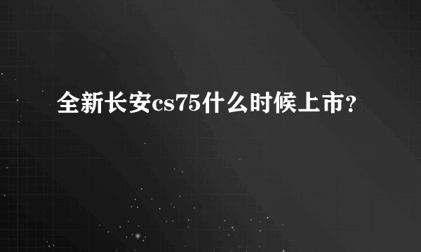 全新长安cs75什么时候上市？