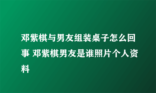 邓紫棋与男友组装桌子怎么回事 邓紫棋男友是谁照片个人资料