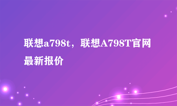 联想a798t，联想A798T官网最新报价