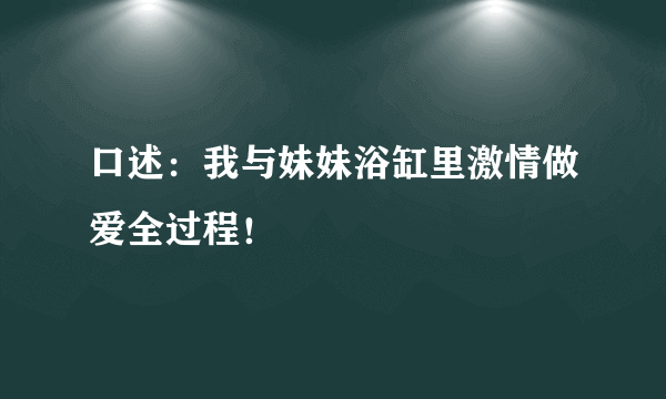 口述：我与妹妹浴缸里激情做爱全过程！