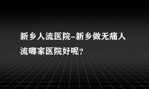 新乡人流医院-新乡做无痛人流哪家医院好呢？