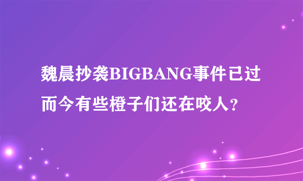 魏晨抄袭BIGBANG事件已过而今有些橙子们还在咬人？