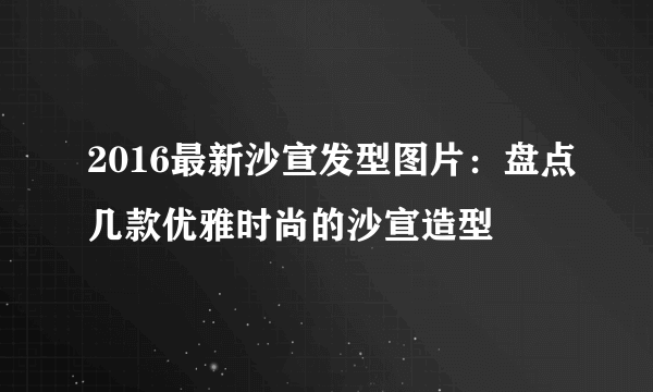 2016最新沙宣发型图片：盘点几款优雅时尚的沙宣造型