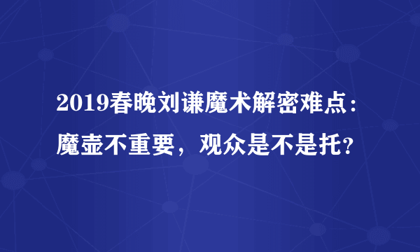 2019春晚刘谦魔术解密难点：魔壶不重要，观众是不是托？