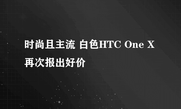 时尚且主流 白色HTC One X再次报出好价