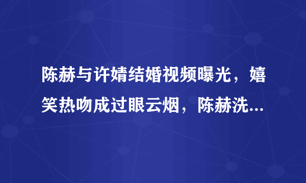 陈赫与许婧结婚视频曝光，嬉笑热吻成过眼云烟，陈赫洗白了吗？