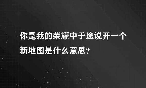 你是我的荣耀中于途说开一个新地图是什么意思？