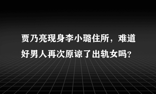 贾乃亮现身李小璐住所，难道好男人再次原谅了出轨女吗？