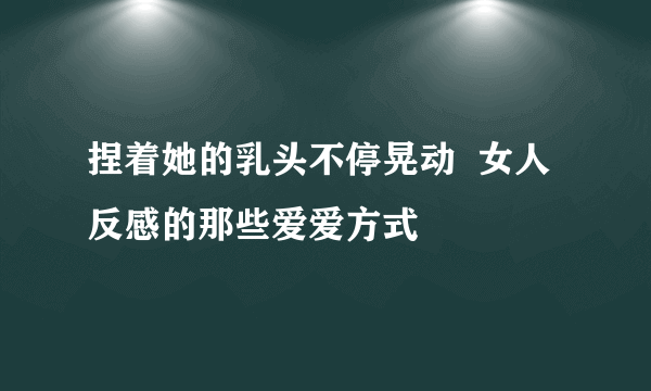 捏着她的乳头不停晃动  女人反感的那些爱爱方式