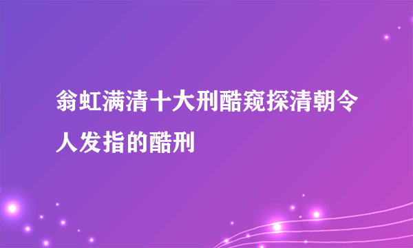 翁虹满清十大刑酷窥探清朝令人发指的酷刑