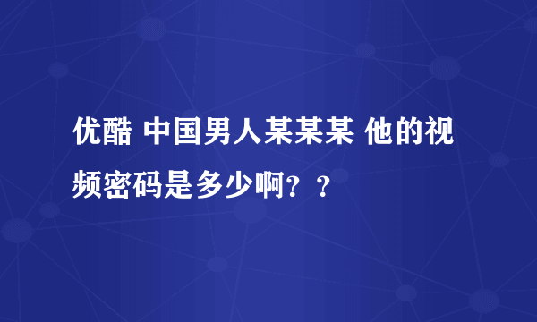 优酷 中国男人某某某 他的视频密码是多少啊？？