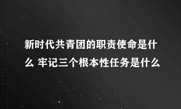 新时代共青团的职责使命是什么 牢记三个根本性任务是什么