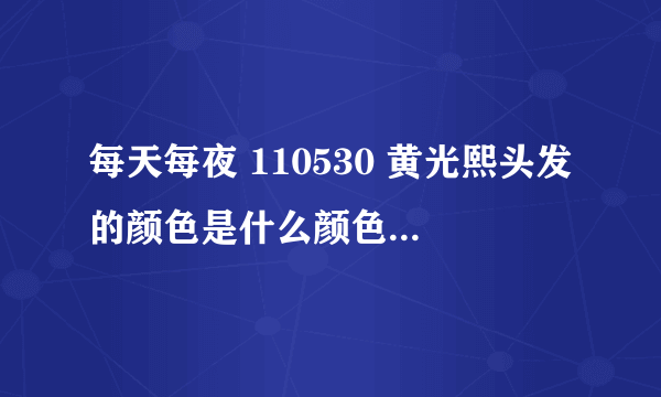 每天每夜 110530 黄光熙头发的颜色是什么颜色？ 请说准确的颜色,,大概什么色系的是知道的..!