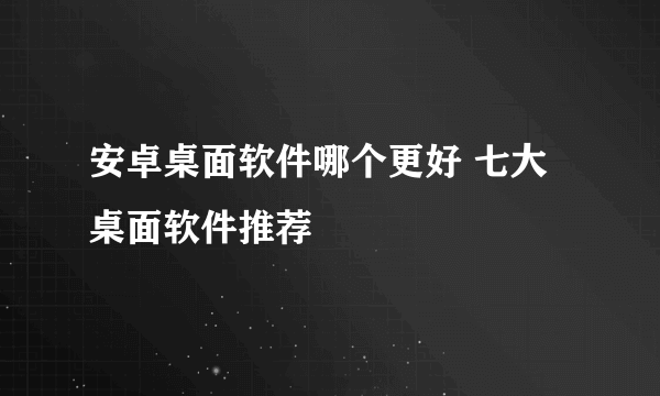 安卓桌面软件哪个更好 七大桌面软件推荐