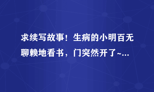 求续写故事！生病的小明百无聊赖地看书，门突然开了~~~~~后面会发生什么时候！ 希望各位帮忙下！