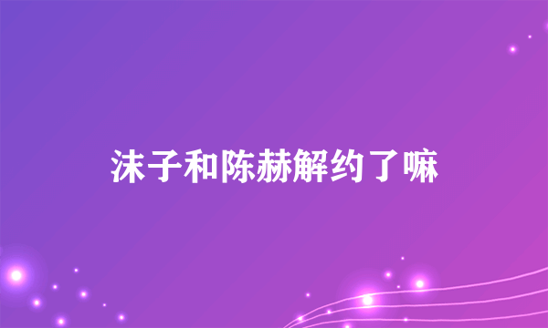 沫子和陈赫解约了嘛