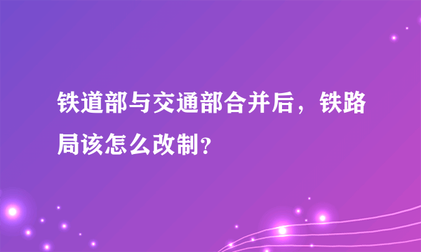 铁道部与交通部合并后，铁路局该怎么改制？